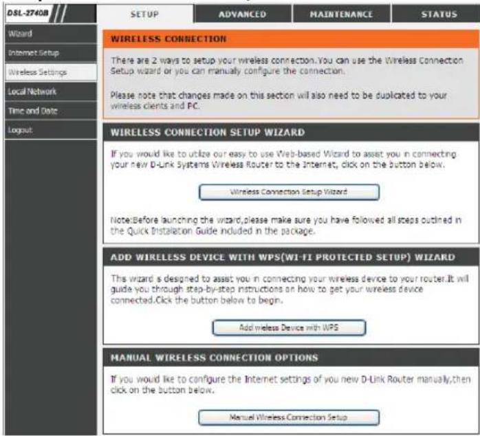 DSL-2740B SETUP ADVANCED MAINTENANCE STATUS WIRELESS CONNECTION There are 2 ways to setup your wireless connection. You can use the Wireless Connection Setup wizard or you can manually configure the connection. Please note that changes made on this section will also need to be duplicated to your wireless clients and PC. WIRELESS CONNECTION SETUP WIZARD If you would like to utilize our easy to use Web-based Wizard to assist you in connecting your new D-Link Systems Wireless Router to the Internet, click on the button below. Wireless Connection Setup Wizard Note: Before launching the wizard, please make sure you have followed all steps outlined in the Quick Installation Guide included in the package. ADD WIRELESS DEVICE WITH WPS(WI-FI PROTECTED SETUP) WIZARD This wizard is designed to assist you in connecting your wireless device to your router. It will guide you through step-by-step instructions on how to get your wireless device connected. Click the button below to begin. Add wireless Device with WPS MANUAL WIRELESS CONNECTION OPTIONS If you would like to configure the Internet settings of you new D-Link Router manually, then click on the button below. Manual Wireless Connection Setup