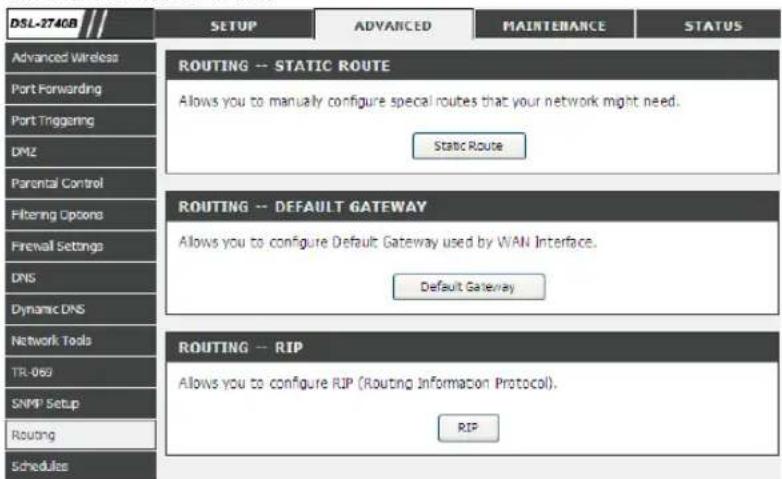 DSL-274GB SETUP ADVANCED MAINTENANCE STATUS Advanced Wireless Port Forwarding Port Triggering DMZ Parental Control Filtering Options Firewall Settings DNS Dynamic DNS Network Tools TR-069 SNMP Setup Routing Schedules ROUTING -- STATIC ROUTE Allows you to manually configure special routes that your network might need. Static Route ROUTING -- DEFAULT GATEWAY Allows you to configure Default Gateway used by WAN Interface. Default Gateway ROUTING -- RIP Allows you to configure RIP (Routing Information Protocol). RIP