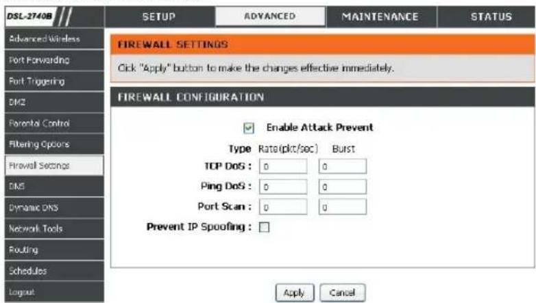 DSL-2740B Advanced Wireless Port Forwarding Port Triggering DMZ Frontal Control Filtering Options Firewall Settings DMZ Dynamic DNS Network Tools Routing Schedules Loginout SETUP ADVANCED MAINTENANCE STATUS FIREWALL SETTINGS Click "Apply" button to make the changes effective immediately. FIREWALL CONFIGURATION Enable Attack Prevent Type Rate(pkt/sec) Burst TCP DoS : 0 0 Ping DoS : 0 0 Port Scan : 0 0 Prevent IP Spoofing : □ Apply Cancel