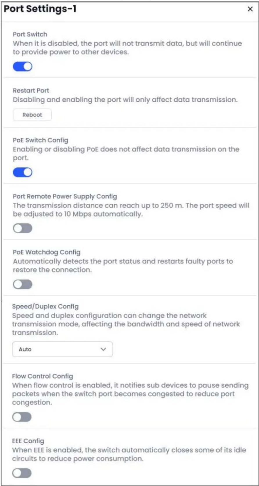 Port Settings-1 Port Switch When it is disabled, the port will not transmit data, but will continue to provide power to other devices. Restart Port Disabling and enabling the port will only affect data transmission. Reboot PoE Switch Config Enabling or disabling PoE does not affect data transmission on the port. Port Remote Power Supply Config The transmission distance can reach up to 250 m. The port speed will be adjusted to 10 Mbps automatically. PoE Watchdog Config Automatically detects the port status and restarts faulty ports to restore the connection. Speed/Duplex Config Speed and duplex configuration can change the network transmission mode, affecting the bandwidth and speed of network transmission. Auto Flow Control Config When flow control is enabled, it notifies sub devices to pause sending packets when the switch port becomes congested to reduce port congestion. EEE Config When EEE is enabled, the switch automatically closes some of its idle circuits to reduce power consumption.