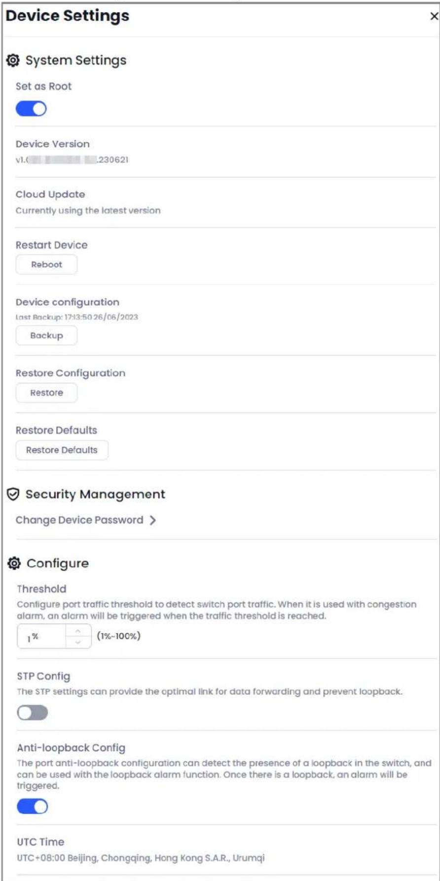 Device Settings System Settings Set as Root Device Version v1.0 .230621 Cloud Update Currently using the latest version Restart Device Reboot Device configuration Last Backup: 17:13:50 26/06/2023 Backup Restore Configuration Restore Restore Defaults Restore Defaults Security Management Change Device Password > Configure Threshold Configure port traffic threshold to detect switch port traffic. When it is used with congestion alarm, an alarm will be triggered when the traffic threshold is reached. 1% (1%-100%) STP Config The STP settings can provide the optimal link for data forwarding and prevent loopback. Anti-loopback Config The port anti-loopback configuration can detect the presence of a loopback in the switch, and can be used with the loopback alarm function. Once there is a loopback, an alarm will be triggered. UTC Time UTC+08:00 Beijing, Chongqing, Hong Kong S.A.R., Urumqi