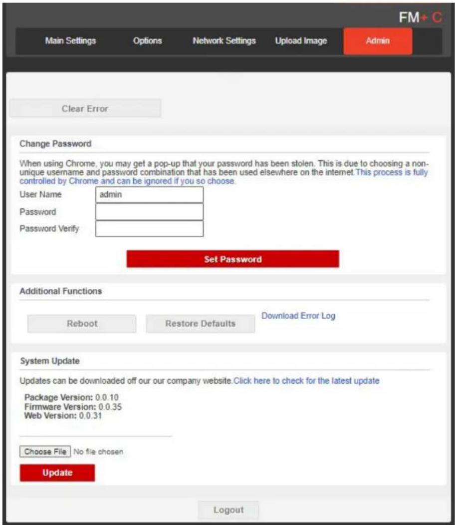 FM + C Main Settings Options Network Settings Upload Image Admin Clear Error Change Password When using Chrome, you may get a pop-up that your password has been stolen. This is due to choosing a non-unique username and password combination that has been used elsewhere on the internet. This process is fully controlled by Chrome and can be ignored if you so choose. User Name admin Password Password Verify Set Password Additional Functions Reboot Restore Defaults Download Error Log System Update Updates can be downloaded off our our company website. Click here to check for the latest update Package Version: 0.0.10 Firmware Version: 0.0.35 Web Version: 0.0.31 Choose File No file chosen Update Logout