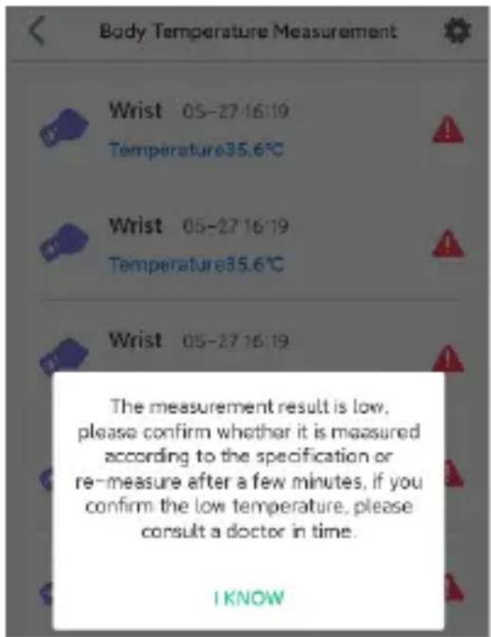 Body Temperature Measurement Wrist 05-27 16:19 Temperature35.6°C Wrist 05-27 16:19 Temperature35.6°C Wrist 05-27 16:19 The measurement result is low, please confirm whether it is measured according to the specification or re-measure after a few minutes, if you confirm the low temperature, please consult a doctor in time. I KNOW