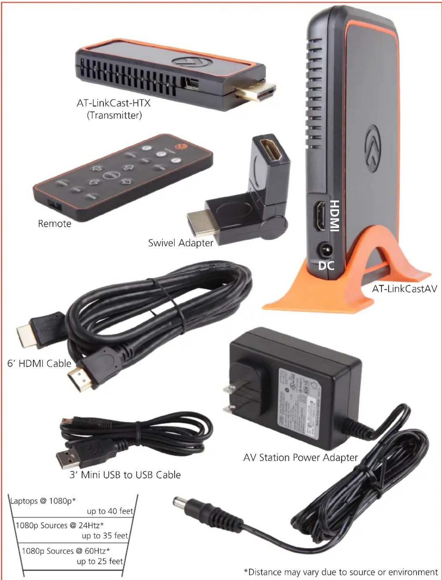 AT-LinkCast-HTX (Transmitter) Remote Swivel Adapter 6' HDMI Cable 3' Mini USB to USB Cable AT-LinkCastAV HDMI DC AV Station Power Adapter Laptops @ 1080p* up to 40 feet 1080p Sources @ 24Hz* up to 35 feet 1080p Sources @ 60Hz* up to 25 feet *Distance may vary due to source or environment