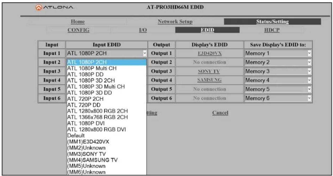 ATLONA AT-PRO3HD66M EDID Home Network Setup Status/Setting CONFIG I/O EDID HDCP Input.Input EDID Output Display's EDID Save Display's EDID to: Input 1 ATL 1080P 2CH Output 1 E3D420VX Memory 1 Input 2 ATL 1080P 2CH Output 2 No connection Memory 2 Input 3 ATL 1080P Multi CH Output 3 SONY TV Memory 3 Input 4 ATL 1080P 3D 2CH Output 4 SAMSUNG Memory 4 Input 5 ATL 1080P 3D Multi CH Output 5 No connection Memory 5 Input 6 ATL 720P 2CH Output 6 No connection Memory 6 ATL 720P DD ATL 1280x800 RGB 2CH ATL 1366x768 RGB 2CH ATL 1080P DVI ATL 1280x800 RGB DVI Default (MM1)E3D420VX (MM2)Unknown (MM3)SONY TV (MM4)SAMSUNG TV (MM5)Unknown (MM6)Unknown tting Cancel