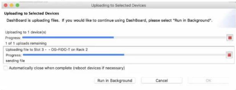 Uploading to Selected Devices Dashboard is uploading files. If you would like to continue using Dashboard, please select "Run in Background". Uploading to 1 device(s) Progress: 1 of 1 uploads remaining Uploading file to Slot 3 - - OG-FiDO-T on Rack 2 Progress: sending file Automatically close when complete (reboot devices if necessary) Run in Background Cancel OK