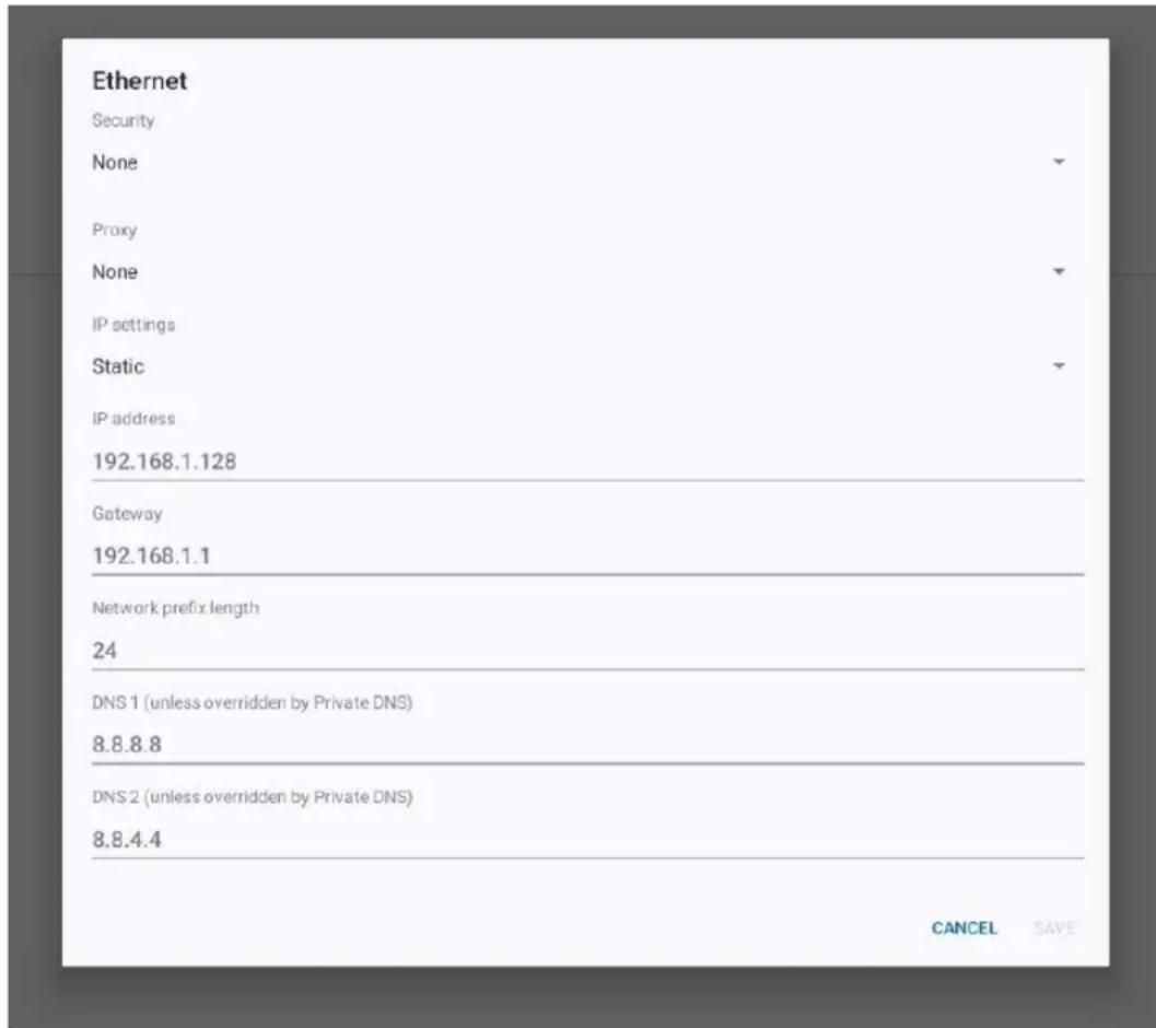 Ethernet Security None Proxy None IP settings Static IP address 192.168.1.128 Gateway 192.168.1.1 Network prefix length 24 DNS 1 (unless overridden by Private DNS) 8.8.8.8 DNS 2 (unless overridden by Private DNS) 8.8.4.4 CANCEL SAVE