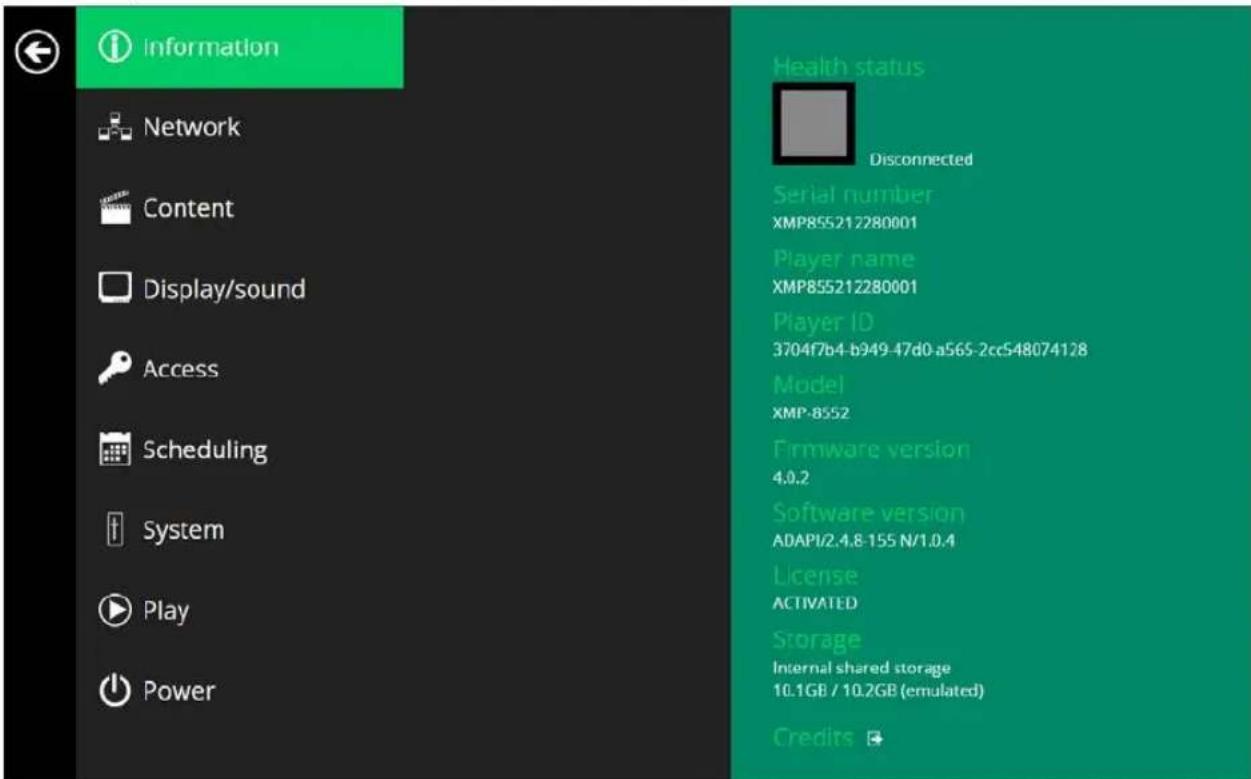 Information Network Content Display/sound Access Scheduling System Play Power Health status Disconnected Serial number XMP855212280001 Player name XMP855212280001 Player ID 3704f7b4-b949-47d0-a565-2cc548074128 Model XMP-8552 Firmware version 4.0.2 Software version ADAPI/2.4.8-155 N/1.0.4 License ACTIVATED Storage Internal shared storage 10.1GB / 10.2GB (emulated) Credits