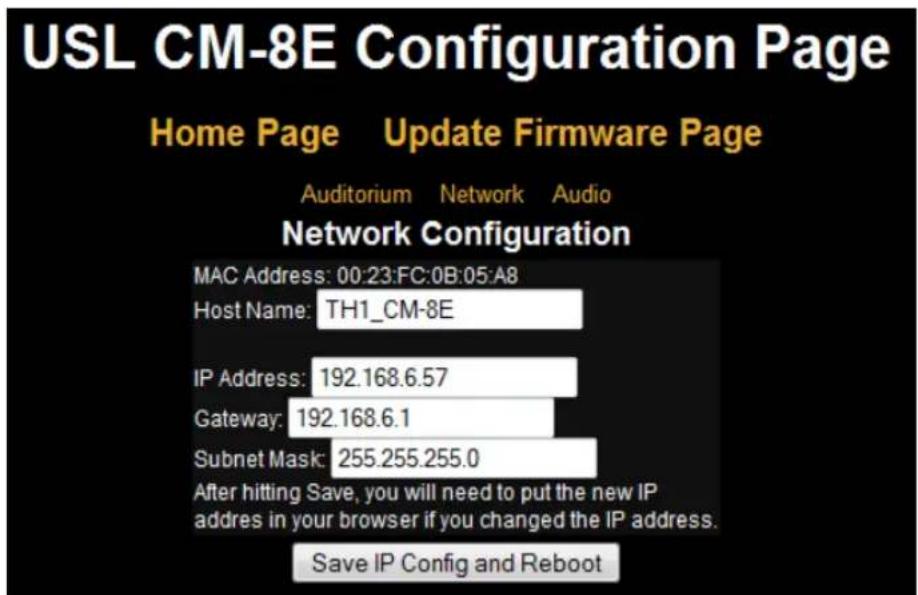 USL CM-8E Configuration Page Home Page Update Firmware Page Auditorium Network Audio Network Configuration MAC Address: 00:23:FC:0B:05:A8 Host Name: TH1_CM-8E IP Address: 192.168.6.57 Gateway: 192.168.6.1 Subnet Mask: 255.255.255.0 After hitting Save, you will need to put the new IP address in your browser if you changed the IP address. Save IP Config and Reboot