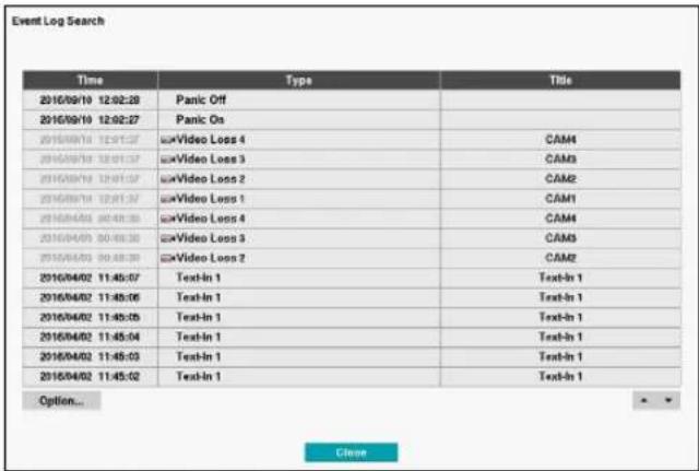 Event Log Search Time Type Tide 2016/09/10 12:02:28 Panic Off 2016/09/10 12:02:27 Panic On 2016/09/14 12:01:27 Video Loss 4 CAM4 2016/09/14 12:01:27 Video Loss 3 CAM3 2016/09/14 12:01:27 Video Loss 2 CAM2 2016/09/14 12:01:27 Video Loss 1 CAM1 2016/04/01 00:48:35 Video Loss 4 CAM4 2016/04/01 00:48:35 Video Loss 3 CAM3 2016/04/01 00:48:35 Video Loss 2 CAM2 2016/04/02 11:45:07 Text-In 1 Text-In 1 2016/04/02 11:45:06 Text-In 1 Text-In 1 2016/04/02 11:45:05 Text-In 1 Text-In 1 2016/04/02 11:45:04 Text-In 1 Text-In 1 2016/04/02 11:45:03 Text-In 1 Text-In 1 2016/04/02 11:45:02 Text-In 1 Text-In 1 Option... Close
