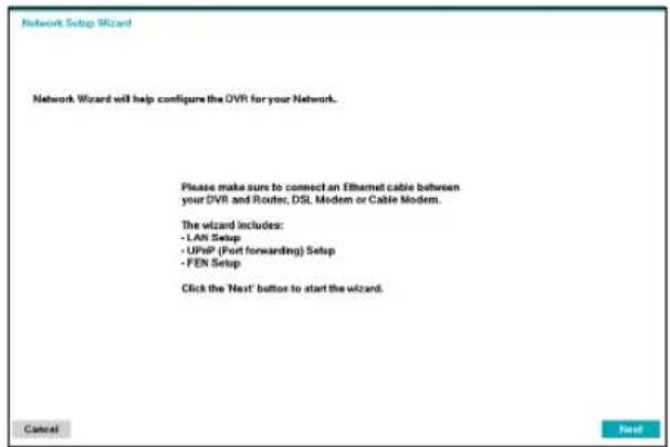 Network Setup Wizard Network Wizard will help configure the DVR for your Network. Please make sure to connect an Ethernet cable between your DVR and Router, DSL Modem or Cable Modem. The wizard includes: - LAN Setup - UPhP (Port forwarding) Setup - FEN Setup Click the 'Next' button to start the wizard. Cancel