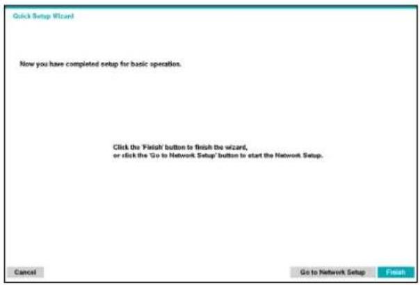 Quick Setup Wizard Now you have completed setup for basic operation. Click the 'Finish' button to finish the wizard, or click the 'Go to Network Setup' button to start the Network Setup. Cancel Go to Network Setup Finish