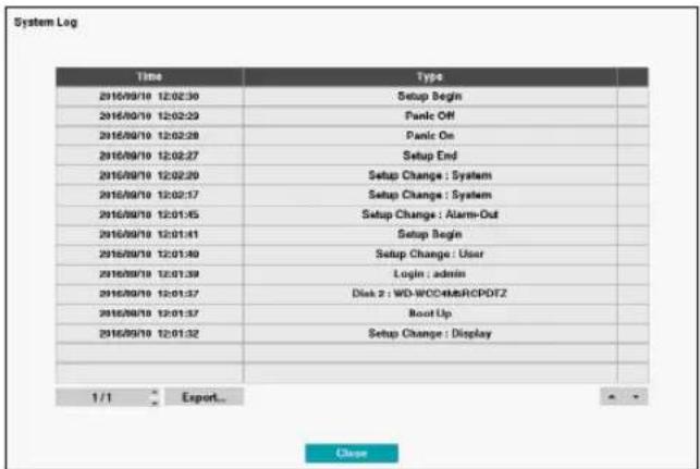 System Log Time Type 2016/09/18 12:02:30 Setup Begin 2016/09/18 12:02:23 Panic Off 2016/09/18 12:02:28 Panic On 2016/09/18 12:02:27 Setup End 2016/09/18 12:02:20 Setup Change : System 2016/09/18 12:02:17 Setup Change : System 2016/09/18 12:01:45 Setup Change : Alarm-Out 2016/09/18 12:01:41 Setup Begin 2016/09/18 12:01:40 Setup Change : User 2016/09/18 12:01:39 Login : admin 2016/09/18 12:01:37 Disk 2 : WD-WCCEMSRCPDFZ 2016/09/18 12:01:37 Root Up 2016/09/18 12:01:32 Setup Change : Display 1 / 1 Export_ Close