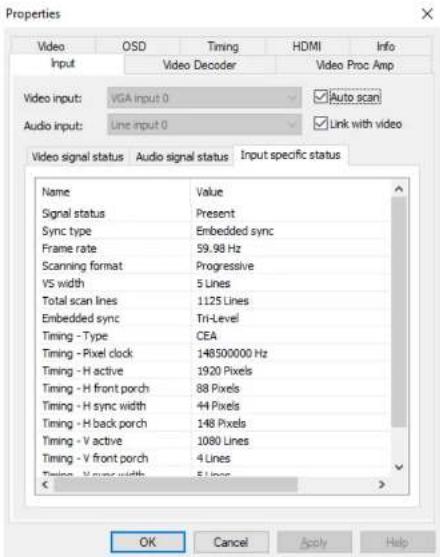Properties Video OSD Timing HDMI Info Input Video Decoder Video Proc Amp Video input: VGA input 0 ✓Auto scan Audio input:工程项目 0 ✓Link with video Video signal status Audio signal status.Input specific status Name Value Signal status Present Sync type Embedded sync Frame rate 59.98 Hz Scanning format Progressive VS width 5 Lines Total scan lines 1125 Lines Embedded sync Tri-Level Timing - Type CEA Timing - Pixel clock 148500000 Hz Timing - H active 1920 Pixels Timing - H front porch 88 Pixels Timing - H sync width 44 Pixels Timing - H back porch 148 Pixels Timing - V active 1080 Lines Timing - V front porch 4 Lines Timing - V sync width 5 Lines OK Cancel Apply Help