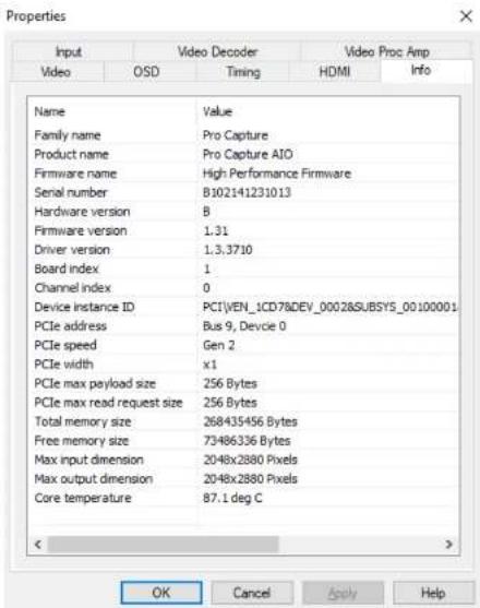Properties Input Video Decoder Video Proc Amp Video OSD Timing HDMI Info Name Value Family name Pro Capture Product name Pro Capture AIO Firmware name High Performance Firmware Serial number B102141231013 Hardware version B Firmware version 1.31 Driver version 1.3.3710 Board index 1 Channel index 0 Device instance ID PCI\VEN_1CD78\DEV_0002\SUBSYS_00100001 PCIe address Bus 9, Devcie 0 PCIe speed Gen 2 PCIe width x1 PCIe max payload size 256 Bytes PCIe max read request size 256 Bytes Total memory size 268435456 Bytes Free memory size 73486336 Bytes Max input dimension 2048x2880 Pixels Max output dimension 2048x2880 Pixels Core temperature 87.1 deg C OK Cancel Apply Help