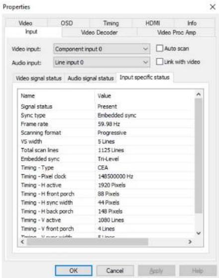 Properties Video OSD Timing HDMI Info Input Video Decoder Video Proc Amp Video input: Component input 0 ✓ Auto scan Audio input: Grid input 0 ✓ Link with video Video signal status Audio signal status Input specific status Name Value Signal status Present Sync type Embedded sync Frame rate 59.98 Hz Scanning format Progressive VS width 5 Lines Total scan lines 1125 Lines Embedded sync Tri-Level Timing - Type CEA Timing - Pixel clock 148500000 Hz Timing - H active 1920 Pixels Timing - H front porch 88 Pixels Timing - H sync width 44 Pixels Timing - H back porch 148 Pixels Timing - V active 1080 Lines Timing - V front porch 4 Lines Timing - V sync width 5 Lines OK Cancel Apply Help