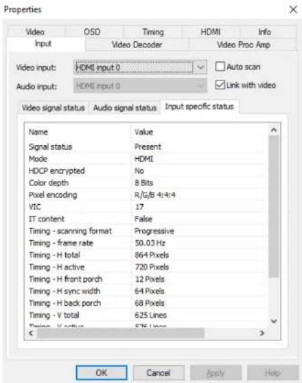 Properties Video OSD Timing HDMI Info Input Video Decoder Video Proc Amp Video input: HDMI input 0 ✓ Auto scan Audio input: HDMI input 0 ✓ Link with video Video signal status Audio signal status Input specific status Name Value Signal status Present Mode HDMI HDCP encrypted No Color depth 8 Bits Pixel encoding R/G/B 4:4:4 VIC 17 IT content=False Timing - scanning format Progressive Timing - frame rate 50.03 Hz Timing - H total 864 Pixels Timing - H active 720 Pixels Timing - H front porch 12 Pixels Timing - H sync width 64 Pixels Timing - H back porch 68 Pixels Timing - V total 625 Lines Timing - V status 575 Lines OK Cancel Apply Help