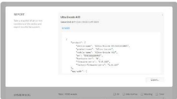 REPORT Take a simulation of all test conditions of the park and export as the report. Ultra Encode A/O Generated at 17-Oct-14 (2023) 19:2023 REPORT { "product": { "product-name": "Ultra Encode AIO.1322111005", "product-name": "Ultra Encode AIO", "module-name": "Ultra Encode AIO", "in": "031322110001", "base-and-set": "03.6.182", "factory-formware-set": "0.8.182" }, "mac-and": { Export... SYSTEM LOG Total: 1000 Mbps All Memorator Warning Stop