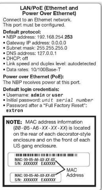 LAN/PoE (Ethernet and Power Over Ethernet) Connect to an Ethernet network. This port must be configured. Default protocol: • NBP address: 192.168.254.253 • Gateway IP address: 0.0.0.0 • Subnet mask: 255.255.255.0 • DNS address: 127.0.0.1 • DHCP: off • Link speed and duplex level: autodetected • Data rates: 10/100Base-T Power over Ethernet (PoE): The NBP receives power at this port. Default login credentials: • Username: admin or user • Initial password: unit serial number • Password after a "Full Factory Reset": extron NOTE: MAC address information (00 - 05 - A6 - XX - XX - XX) is located on the rear of each decorator-style enclosure and on the front of each US gang enclosure. MAC Address MAC: 00-05-A6-XX-XX-XX, S/N: XXXXXXXX EXXXXXX MAC: 00-05-A6-XX-XX-XX- S/N: XXXXXXXX EXXXXXX