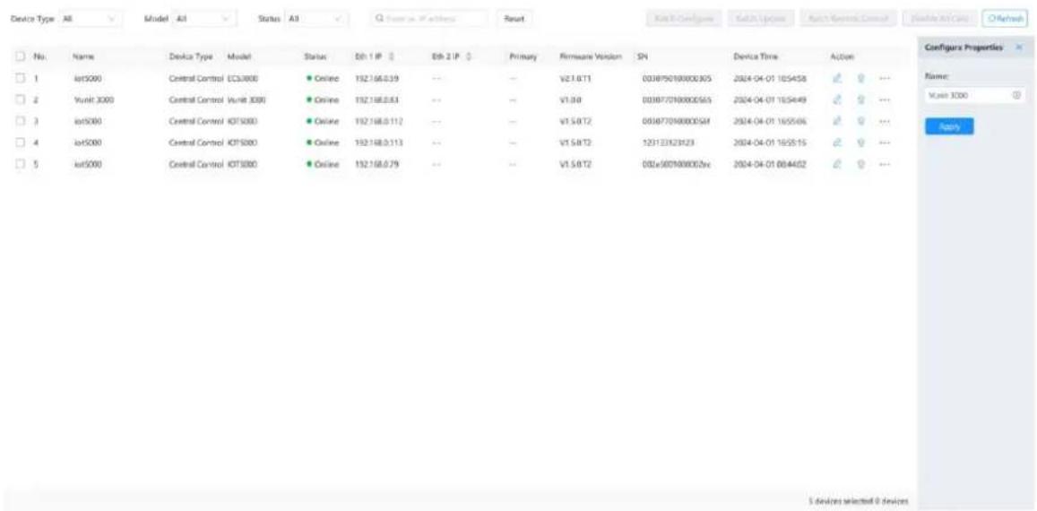 Device Type All Model All Status All Q (see as if address) Reset No. Name Device Type Model Status 0th 1 IP 0th 2 IP Primary Firmware Version SN Device Time Action 1 IotS000 Control Control EC53000 Online 192.166.039 -- -- V2.1.0T1 003875010000305 2024-04-01 10:54:58 0 ... 2 Yunit 3000 Control Control Unit 3000 Online 192.166.033 -- -- V1.0.0 003877010000565 2024-04-01 10:54:49 0 ... 3 IotS000 Control Control IOT53000 Online 192.166.0112 -- -- V1.5.0T2 003877010000568 2024-04-01 16:55:06 0 ... 4 IotS000 Control Control IOT53000 Online 192.166.0113 -- -- V1.5.0T2 123123X23X23 2024-04-01 16:55:15 0 ... 5 IotS000 Control Control IOT53000 Online 192.166.079 -- -- V1.5.0T2 0026887888882xc 2024-04-01 08:44:52 0 ...
