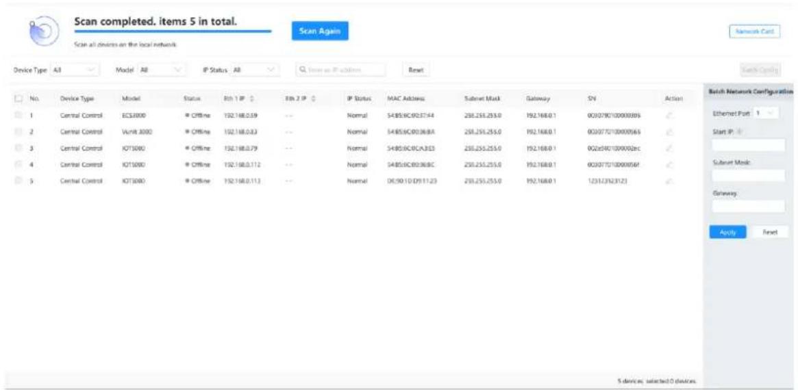 Scan completed. items 5 in total. Scan all devices on the local network Scan Again Device Type All Model All IP Status All Up to IP Address Reset No. Device Type Model Status Eth 1 IP IP 2 IP IP Status MAC Address Subnet Mask GatewaySN Action 1 Central Control ECS4000 * Offline 192.168.0.59 -- Normal S485.9C:0237.44 230.255.253.0 192.168.0.1 003079C100000305 2 Central Control Vunit 3000 * Offline 192.168.0.83 -- Normal S485.9C:0036.8A 230.255.255.0 192.168.0.1 003077C100000565 3 Central Control KT3000 * Offline 192.168.0.79 -- Normal S485.9C:0CA3E3 230.255.255.0 192.168.0.1 002e9C1000002ec 4 Central Control KT1000 * Offline 192.168.0.112 -- Normal S485.9C:0036.8C 230.255.255.0 192.168.0.1 003077C10000054f 5 Central Control KT3000 * Offline 192.168.0.113 -- Normal DX:90.1D:D9:11:23 230.255.255.0 192.168.0.1 123123123123 Batch Network Configuration Ethernet Port 1 Start IP: Subnet Music: Gateway: Apply Reset 5 devices; selected 0 devices