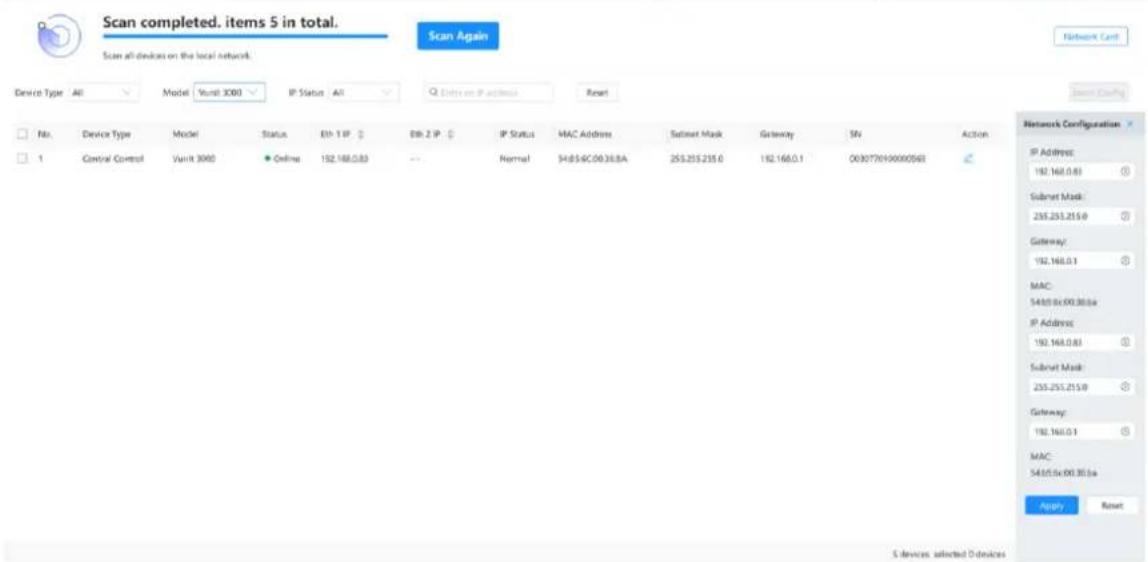 Scan completed. items 5 in total. Scan all devices on the local network. Device Type All Model Vunit 3000 IP Status All Others on IP Address Reset No Device Type Model Status Eth-1 IP Eth-2 IP IP Status MAC Address Subset Mask Gateway SN Action 1 Control Control Vunit 3000 Online 192.168.0.83 Normal 54.85.6C.08.36.8A 255.215.215.0 192.168.0.1 0030776190000568 Network Configuration IP Address: 192.168.0.83 Subset Mask: 255.215.215.0 Gateway: 192.168.0.1 MAC: 54.85.6C.08.36.8a IP Address: 192.168.0.83 Subset Mask: 255.215.215.0 Gateway: 192.168.0.1 MAC: 54.85.6C.08.36.8a Apply Reset S devices selected O devices