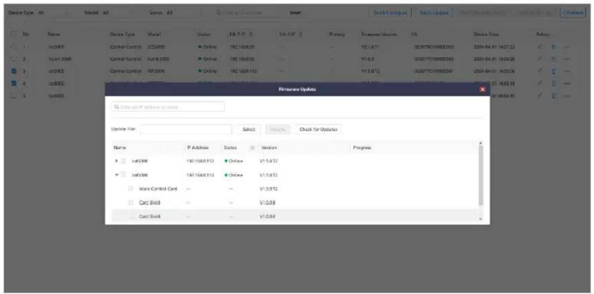 Device Type Name Model Status Status Description System File Name Actions 1 InS000 Control Control ECS0005 Online 192.168.03 - - V2.1.BT1 00077000000000 2004-04-01 14:57:22 2 View1 3008 Control Control SumB 3002 Online 192.168.03 - - V1.0.9 0007700000000 2004-04-01 16:58:28 3 InS000 Control Control OPS000 Online 192.168.03 - - V1.5.BT2 0007700000000 2004-04-01 16:58:26 4 InS000 Main Control Card - - V1.5.9T2 Card Slot5 - - V1.0.98 Card Slot6 - - V1.0.98 Firmware Update Enter an IP address in name Upgrade File: Select Update Check for Updates Name P Address Status Version Progress InS000 192.168.032 Online V1.5.9T2 InS000 192.168.033 Online V1.5.9T2 Main Control Card - - V1.5.9T2 Card Slot5 - - V1.0.98 Card Slot6