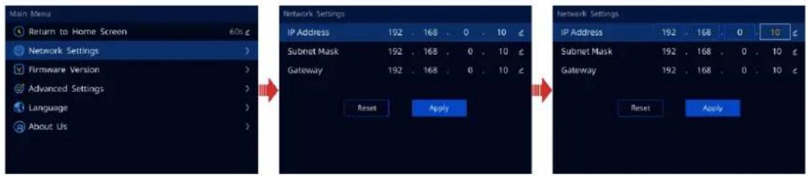 Main Menu Return to Home Screen 60s Network Settings Firmware Version Advanced Settings Language About Us Network Settings IP Address 192 . 168 . 0 . 10 Subnet Mask 192 . 168 . 0 . 10 Gateway 192 . 168 . 0 . 10 Reset Apply Network Settings IP Address 192 . 168 . 0 . 10 Subnet Mask 192 . 168 . 0 . 10 Gateway 192 . 168 . 0 . 10 Reset Apply