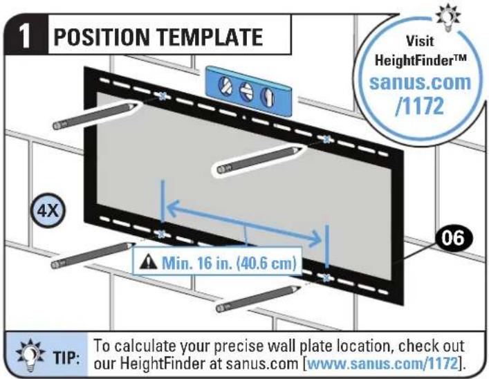 1 POSITION TEMPLATE Visit HeightFinder™ sanus.com /1172 4X Min. 16 in. (40.6 cm) 06 TIP: To calculate your precise wall plate location, check out our HeightFinder at sanus.com [www.sanus.com/1172].