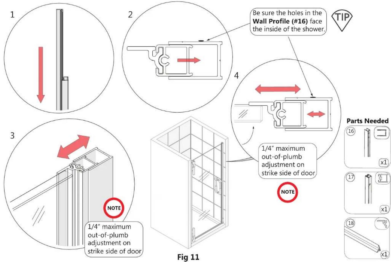 1 2 Be sure the holes in the Wall Profile (#16) face the inside of the shower. TIP 4 3 NOTE 1/4" maximum out-of-plumb adjustment on strike side of door 1/4" maximum out-of-plumb adjustment on strike side of door Fig 11 NOTE Parts Needed 16 x1 17 x1 18 x1