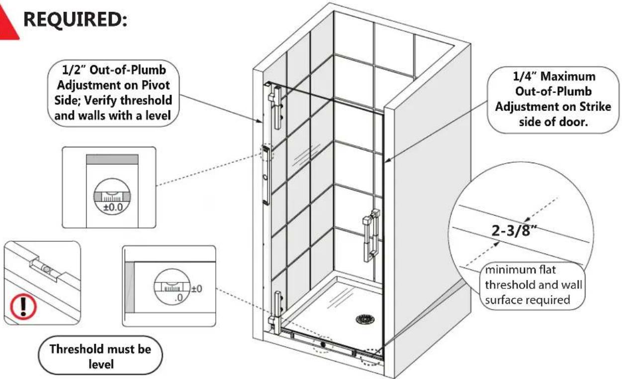 REQUIRED: 1/2" Out-of-Plumb Adjustment on Pivot Side; Verify threshold and walls with a level ±0.0 Threshold must be level 1/4" Maximum Out-of-Plumb Adjustment on Strike side of door. 2-3/8" minimum flat threshold and wall surface required