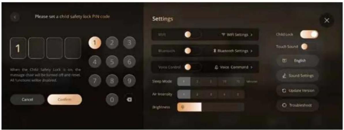 Please set a child safety lock PIN code 1 Wham the Child Safety Lock is on, the massage chair will be turned off and reset. All functions will be disabled. Cancel Confirm Settings WiFi WiFi Settings > Bluetooth Bluetooth Settings > Voice Control Voice Command > Sleep Mode 1 2 3 4 5 6 7 8 9 Air Intensity 1 2 3 4 5 Brightness Child Lock Touch Sound English Sound Settings Update Version Troubleshoot