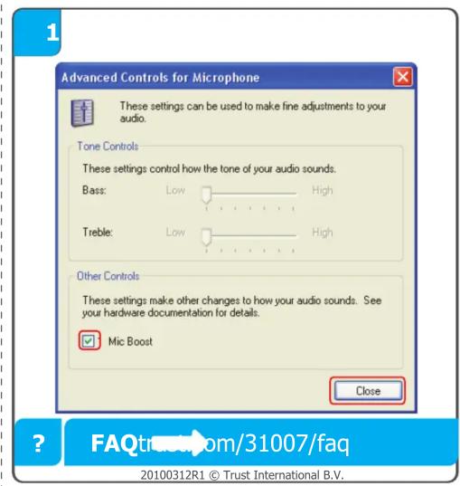Advanced Controls for Microphone These settings can be used to make fine adjustments to your audio. Tone Controls These settings control how the tone of your audio sounds. Bass: Low High Treble: Low High Other Controls These settings make other changes to how your audio sounds. See your hardware documentation for details. Mic Boost Close ? FAQtrustroom/31007/faq 20100312R1 © Trust International B.V.