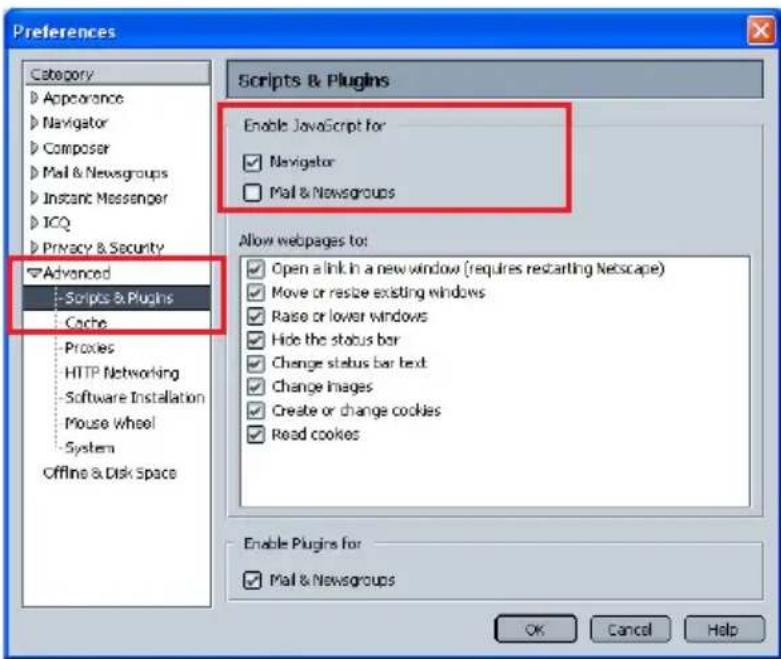 Preferences Category Appearance Navigator Composer Mail & Newsgroups Instant Messenger ICQ Privacy & Security Advanced Scripts & Plugins Cache Proxies HTTP Networking Software Installation Mouse Wheel System Offline & Disk Space Scripts & Plugins Enable JavaScript for Navigator Mail & Newsgroups Allow webpages to: Open a link in a new window (requires restarting Netscape) Move or resize existing windows Raise or lower windows Hide the status bar Change status bar text Change images Create or change cookies Read cookies Enable Plugins for Mail & Newsgroups OK Cancel Help