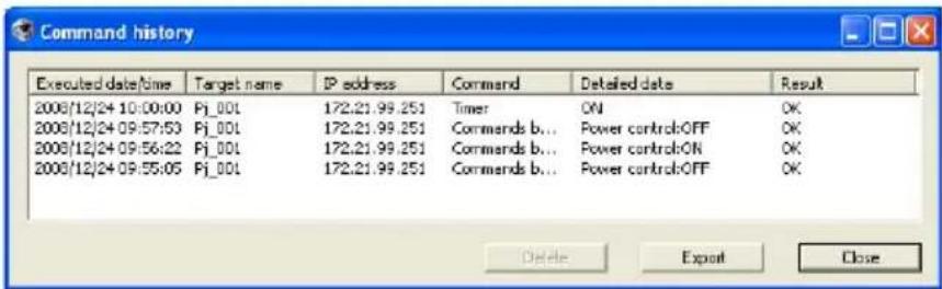 Command history Executed date/time Target name IP address Command Detailed data Result 2008/12/24 10:00:00 Pj_00L 172.21.99.251 Timer ON OK 2008/12/24 09:57:53 Pj_00L 172.21.99.251 Commands b... Power control:OFF OK 2008/12/24 09:56:22 Pj_00L 172.21.99.251 Commands b... Power control:ON OK 2008/12/24 09:55:05 Pj_00L 172.21.99.251 Commands b... Power control:OFF OK Delete Export Close