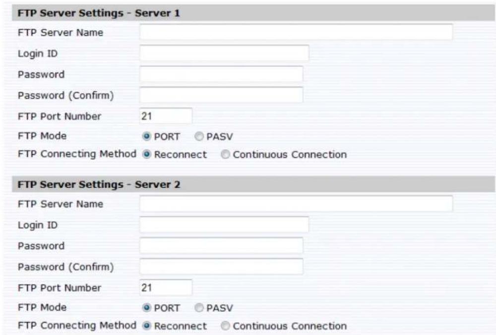 FTP Server Settings - Server 1 FTP Server Name Login ID Password Password (Confirm) FTP Port Number 21 FTP Mode ● PORT ○ PASV FTP Connecting Method ● Reconnect ○ Continuous Connection FTP Server Settings - Server 2 FTP Server Name Login ID Password Password (Confirm) FTP Port Number 21 FTP Mode ● PORT ○ PASV FTP Connecting Method ● Reconnect ○ Continuous Connection