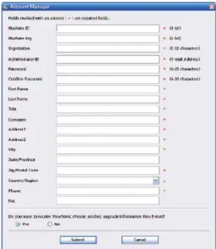Account Manager molds marked with an asterisk (x) are required fields. Machine ID Machine Key Organization Administrator ID Password Confirm Password First Name Last Name Title Company Address1 Address2 City State/Province Zip/Postal Code Country/Region Phone Post (8-bit) (4-bit) (2-32 characters) (2-mail Address) (6-20 characters) (6-30 characters) Do you want to receive ViewSonic ePoster product upgrade information thru e-mail? Yes No Submit Cancel