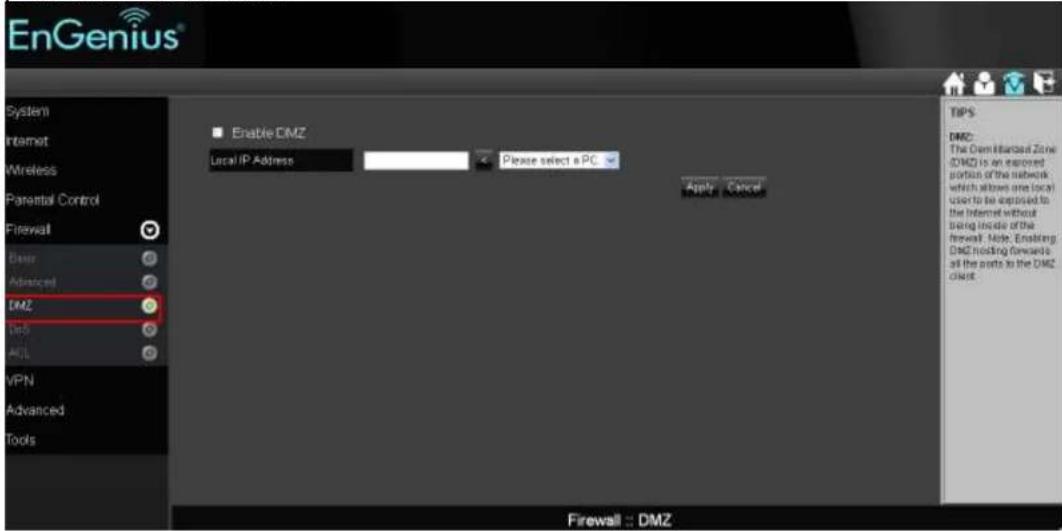 EnGenius® System Internet Wireless Parental Control Firewall Basic Advanced DMZ Top ACL VPN Advanced Tools Enable DMZ Local IP Address Please select a PC Apply Cancel TIPS DMZ: The Canadian Zone (DMZ) is an approved portion of the network which allows one local user to be exposed to the Internet without being inside of the firewall. Note: Enabling DMZ hosting forecasts all the ports to the DMZ client. Firewall : DMZ