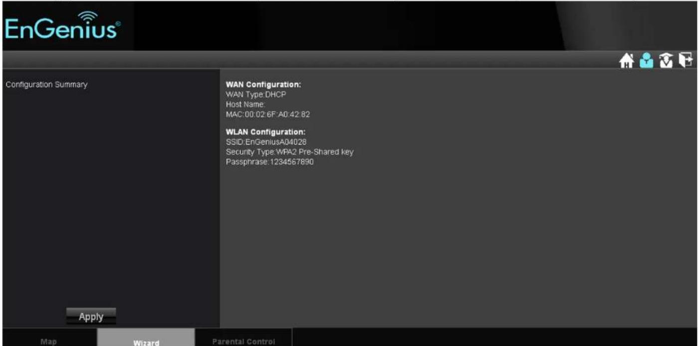 EnGenius® Configuration Summary WAN Configuration: WAN Type DHCP Host Name: MAC:00:02:6F:A0.42:82 WLAN Configuration: SSID:EnGeniusA04028 Security Type WPA2 Pre-Shared key Passphrase: 1234567890 Apply Map Wizard Parental Control