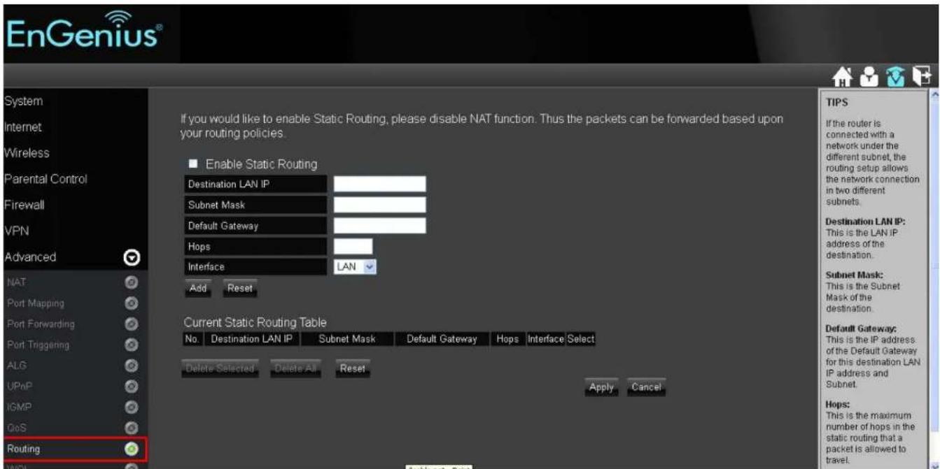 EnGenius® System Internet Wireless Parental Control Firewall VPN Advanced NAT Port Mapping Port Forwarding Port Triggering ALG UPnP IGMP GoS Routing If you would like to enable Static Routing, please disable NAT function. Thus the packets can be forwarded based upon your routing policies. Enable Static Routing Destination LAN IP Subnet Mask Default Gateway Hops Interface LAN Add Reset Current Static Routing Table No. Destination LAN IP Subnet Mask Default Gateway Hops Interface Select Delete Selected Delete All Reset Apply Cancel TIPS If the router is connected with a network under the different subnet, the routing setup allows the network connection in two different subnets. Destination LAN IP: This is the LAN IP address of the destination. Subnet Mask: This is the Subnet Mask of the destination. Default Gateway: This is the IP address of the Default Gateway for this destination LAN IP address and Subnet. Hops: This is the maximum number of hops in the static routing that a packet is allowed to travel.