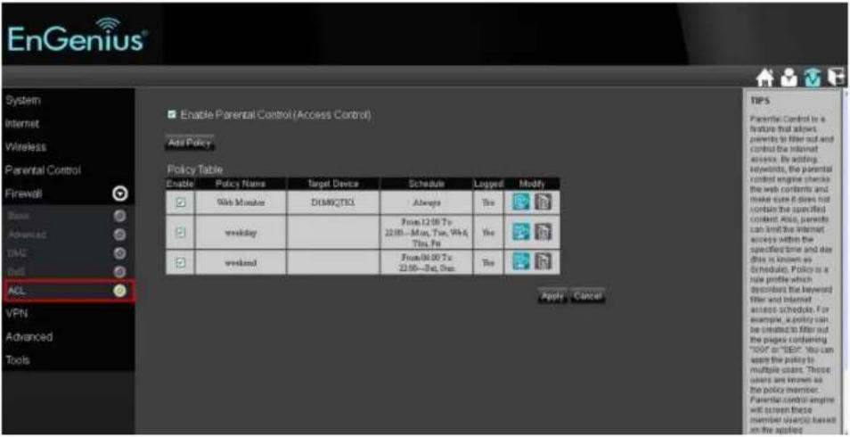 EnGenius® System Internet Wireless Parental Control Firewall Basic Advanced DAS Get ACL VPN Advanced Tools Enable Parental Control (Access Control) Add Policy Policy Table Enable Policy Name Target Devices Schedule Lagged Modify Web Monitor DISMXQCTL Always Yes weekday From 12:00 To: 22:00—Max, Tue, FriA, Thu, Fri weekend From 06:00 To: 22:00—Sat, Sun Yes Apply Cancel TIPS Parental Control is a feature that allows parents to filter out and control the internet access. By adding keywords, the parental control engine checks the web contents and make sure it does not contain the specified content also, parents can limit the internet access within the specified time and day this is known as Schedule. Policy is a rule profile which describes the keyword filter and Internet access schedules. For example, a policy can be created to filter out the pages containing "00V" or "SEP". You can apply the policy to multiple users. Those users are known as the policy member. Parental control engine will screen these members (users) based on the applied