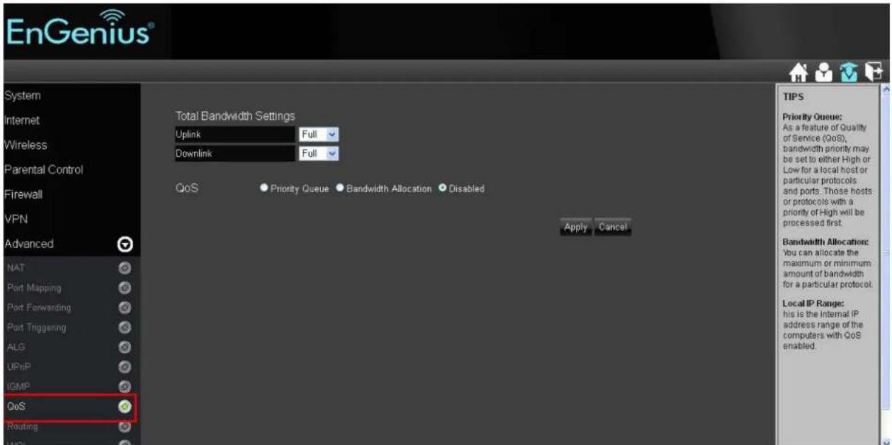 EnGenius® System Internet Wireless Parental Control Firewall VPN Advanced NAT Port Mapping Port Forwarding Port Triggering ALG UPnP IGMP QoS Routing Total Bandwidth Settings Uplink Full Downlink Full QoS ● Priority Queue ● Bandwidth Allocation ● Disabled Apply Cancel TIPS Priority Queue: As a feature of Quality of Service (QoS), bandwidth priority may be set to either High or Low for a local host or particular protocols and ports. Those hosts or protocols with a priority of High will be processed first. Bandwidth Allocation: You can allocate the maximum or minimum amount of bandwidth for a particular protocol. Local IP Range: his is the internal IP address range of the computers with QoS enabled.