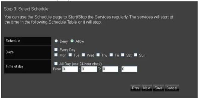 Step 3. Select Schedule You can use the Schedule page to Start/Stop the Services regularly. The services will start at the time in the following Schedule Table or it will stop. Schedule ● Deny ● Allow Days ■ Every Day ■ Mon ■ Tue ■ Wed ■ Thu ■ Fri ■ Sat ■ Sun Time of day ■ All Day (use 24-hour clock) From: 0 : 0 To: 0 : 0 Prev Next Save Cancel