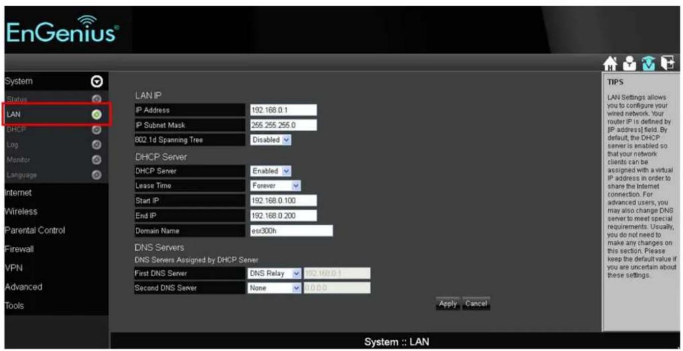 EnGenius® LAN Status Status LAN DHCP Log Monitor Language Internet Wireless Parental Control Firewall VPN Advanced Tools LAN IP IP Address 192.168.0.1 IP Subnet Mask 255.255.255.0 802.1d Spanning Tree Disabled DHCP Server DHCP Server Enabled Lease Time Forever Start IP 192.168.0.100 End IP 192.168.0.200 Domain Name esr300h DNS Servers: DNS Servers Assigned by DHCP Server First DNS Server DNS Relay 192.168.0.1 Second DNS Server None 0.0.0 Apply Cancel TIPS LAN Settings allows you to configure your wired network. Your router IP is defined by [IP address] field. By default, the DHCP server is enabled so that your network clients can be assigned with a virtual IP address in order to share the Internet connection. For advanced users, you may also change DNS server to meet special requirements. Usually, you do not need to make any changes on this section. Please keep the default value if you are uncertain about these settings. System :: LAN