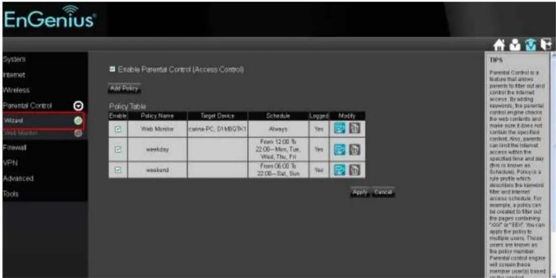 EnGenius® System Internet Wireless Parental Control Wizard Start Monitor Firewall VPN Advanced Tools Enable Parental Control (Access Control) Add Policy Policy Table Enable Policy Name Target Device Schedule Logged Modify Web Monitor cina-PC, DI MOOTC1 Always Yes weekday From 12:00 To 22:00—Mon, Tue, Wed, Thu, Fri Yes weekend From 06:00 To 22:00—Sat, Sun Yes Apply Cancel TIPS Parental Control is a feature that allows parents to file out and control the Internet access. By adding keywords, the parental control engine checks the web contents and make sure it does not contain the specified content. Also, parents can limit the Internet access within the specified time and any (this is known as Schedule). Policy is a rule profile which describes the keyword filter and Internet access schedule. For example, a policy can be created to filter out the pages containing "Door" or "BEE". You can apply the policy to multiple users. Those users are known as the policy member. Parental control engine will screen these member user(s) based on