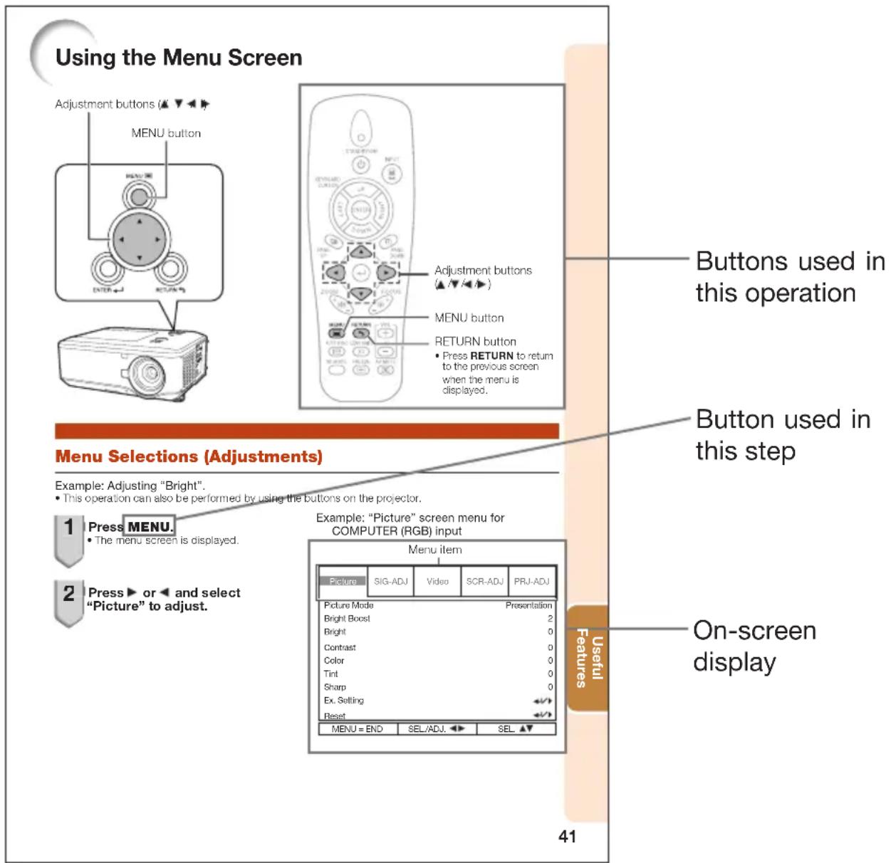 Using the Menu Screen Adjustment buttons (▲▼▼▼) MENU button ADJUSTMENT BUTTONS (▲▼▼▼) MENU button RETURN button • Press RETURN to return to the previous screen when the menu is displayed. Buttons used in this operation Button used in this step Menu Selections (Adjustments) Example: Adjusting "Bright". • This operation can also be performed by using the buttons on the projector. 1 Press MENU. • The menu screen is displayed. 2 Press ▶ or ◀ and select "Picture" to adjust. Example: "Picture" screen menu for COMPUTER (RGB) input Menu item Picture SIG-ADJ Video SCR-ADJ PRJ-ADJ Picture Mode Presentation Bright Boost 2 Bright 0 Contrast 0 Color 0 Tint 0 Sharp 0 Ex. Setting ←→ Reset ←→ MENU = END SEL/ADJ. SEL. ▲▼ 41 Useful Features On-screen display