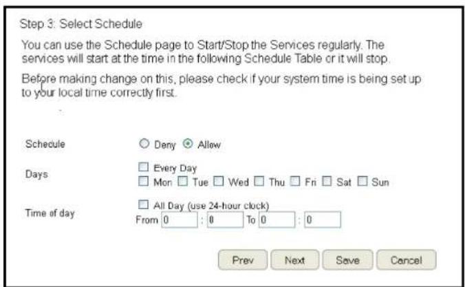 Step 3: Select Schedule You can use the Schedule page to Start/Stop the Services regularly. The services will start at the time in the following Schedule Table or it will stop. Before making change on this, please check if your system time is being set up to your local time correctly first. Schedule Dany Allow Days Every Day Mon Tue Wed Thu Fri Sat Sun Time of day All Day (use 24-hour clock) From 0 : 0 To 0 : 0 Prev Next Save Cancel