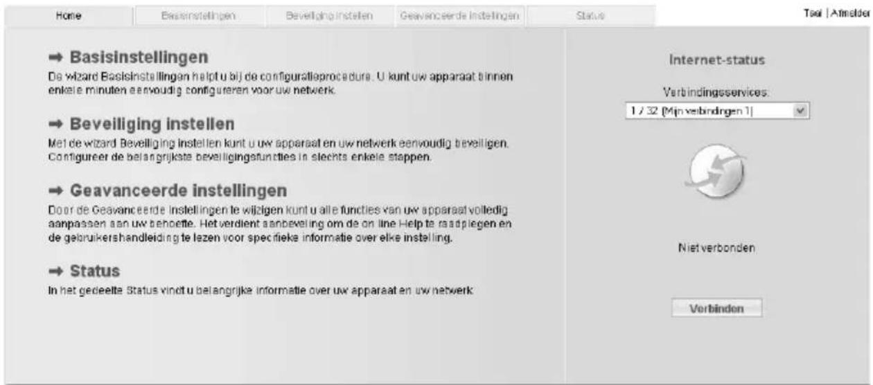 Home Basisinstellingen Beveiliging instellen Geavanceerde instellingen Status → Basisinstellingen De wizard Basisinstellingen helpf u bij de configuratieprocedure. U kunt uw apparaat binnen enkele minuten eenvoudig configureren voor uw netwerk. → Beveiliging instellen Met de wizard Beveiliging instellen kunt u uw apparaat en uw netwerk eenvoudig beveligen. Configureer de belangrijkste beveiligingstunties in slechts enkele stappen. → Geavanceerde instellingen Door de Geavanceerde instellingen te wijzigen kunt u alle functies van uw apparaat volledig aanpassen aan uw behoette. Het verdient aanbeveling om de on line Help te raadplegen en de gebruikershandleiding te lezen voor specifieke informatie over elke instelling. → Status In het gedeelte Status vindt u belangrijke informatie over uw apparaat en uw netwerk Internet-status Verbindingsservices: 1 / 32 [Min verbinden 1] Niet verbonden Verbinden