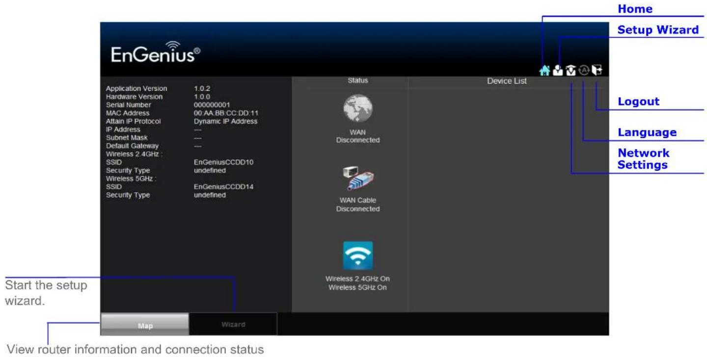 EnGenius® Application Version 1.0.2 Hardware Version 1.0.0 Serial Number 000000001 MAC Address 00 AA BB CC DD 11 Attain IP Protocol Dynamic IP Address IP Address --- Subnet Mask --- Default Gateway --- Wireless 2.4GHz : EnGeniusCCDD10 SSID undefined Security Type EnGeniusCCDD14 Wireless 5GHz : EnGeniusCCDD14 Security Type undefined Status Device List WAN Disconnected WAN Cable Disconnected Wireless 2.4GHz On Wireless 5GHz On Home Setup Wizard Logout Language Network Settings Start the setup wizard. View router information and connection status Map Wizard