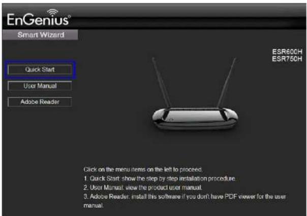 EnGenius® Smart Wizard Quick Start User Manual Adobe Reader ESR600H ESR750H Click on the menu items on the left to proceed. 1. Quick Start: show the step by step installation procedure. 2. User Manual: view the product user manual. 3. Adobe Reader: install this software if you don't have PDF viewer for the user manual.